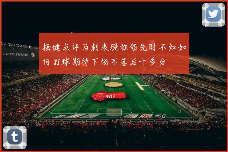 杨健点评马刺表现称领先时不知如何打球期待下场不落后十多分