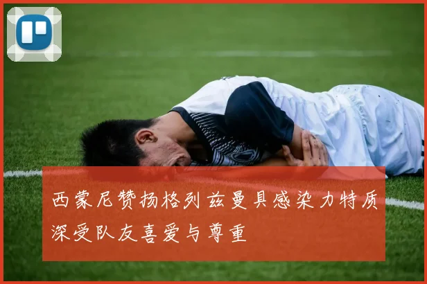 西蒙尼赞扬格列兹曼具感染力特质深受队友喜爱与尊重