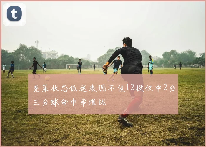 克莱状态低迷表现不佳12投仅中2分三分球命中率堪忧