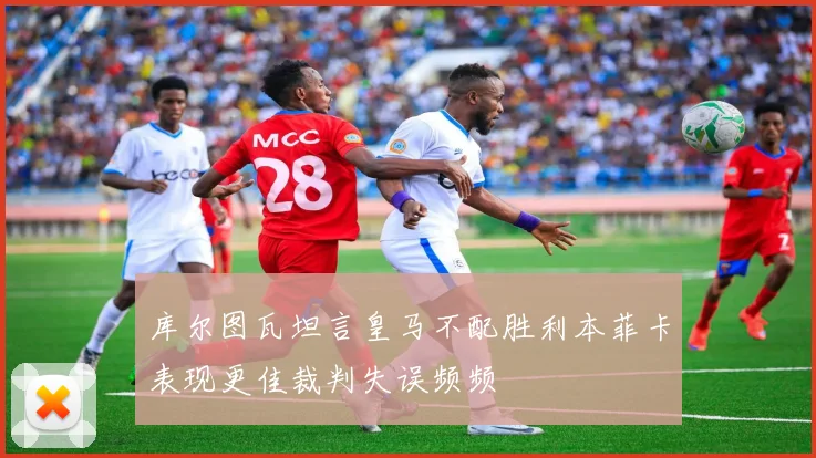 库尔图瓦坦言皇马不配胜利本菲卡表现更佳裁判失误频频