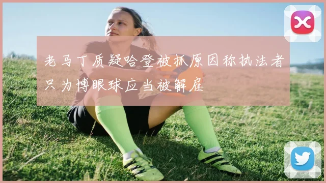 老马丁质疑哈登被抓原因称执法者只为博眼球应当被解雇