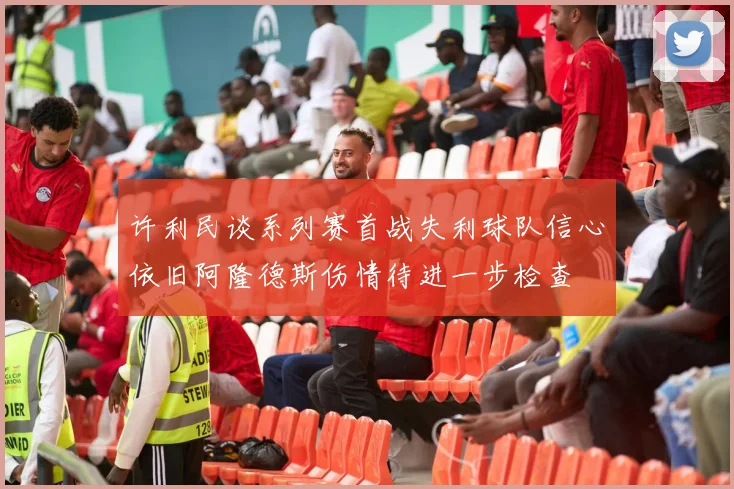 许利民谈系列赛首战失利球队信心依旧阿隆德斯伤情待进一步检查