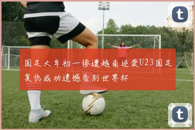 国足大年初一惨遭越南逆袭U23国足复仇成功遗憾告别世界杯