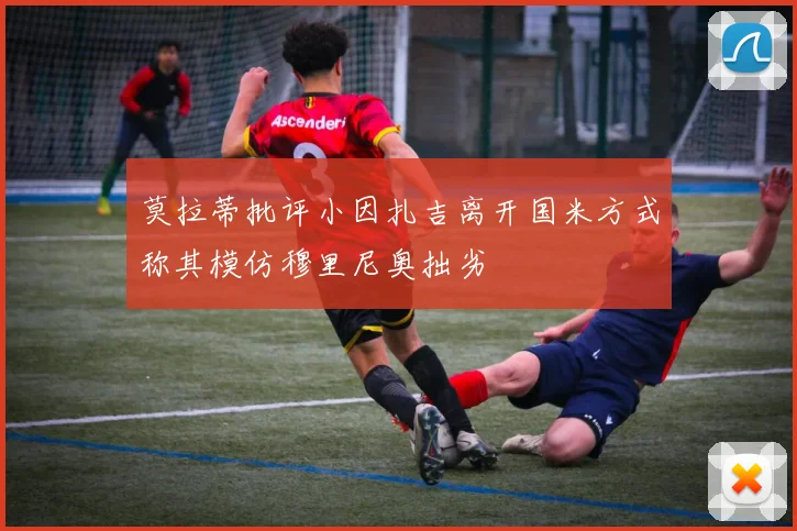 莫拉蒂批评小因扎吉离开国米方式称其模仿穆里尼奥拙劣