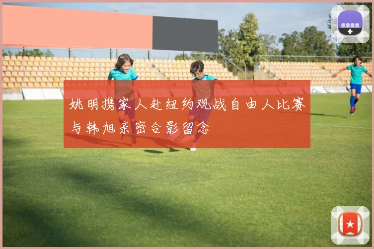 姚明携家人赴纽约观战自由人比赛与韩旭亲密合影留念
