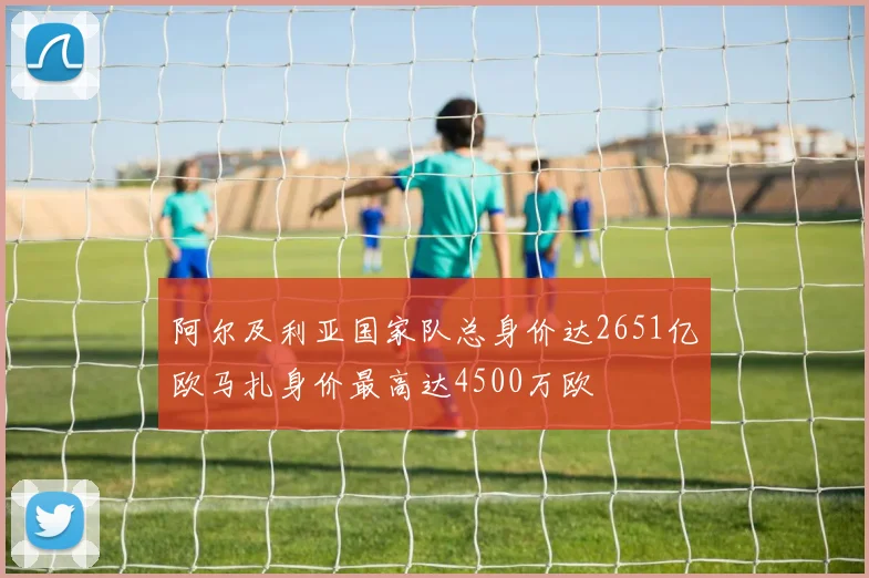阿尔及利亚国家队总身价达2651亿欧马扎身价最高达4500万欧