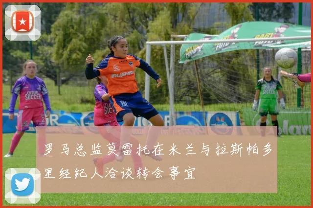 罗马总监莫雷托在米兰与拉斯帕多里经纪人洽谈转会事宜