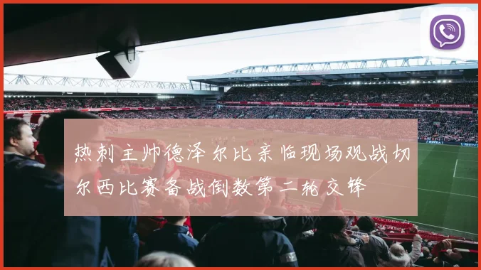 热刺主帅德泽尔比亲临现场观战切尔西比赛备战倒数第二轮交锋