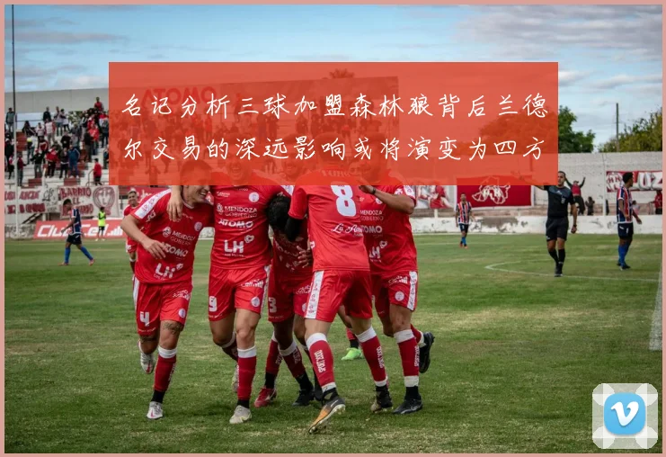 名记分析三球加盟森林狼背后兰德尔交易的深远影响或将演变为四方交易