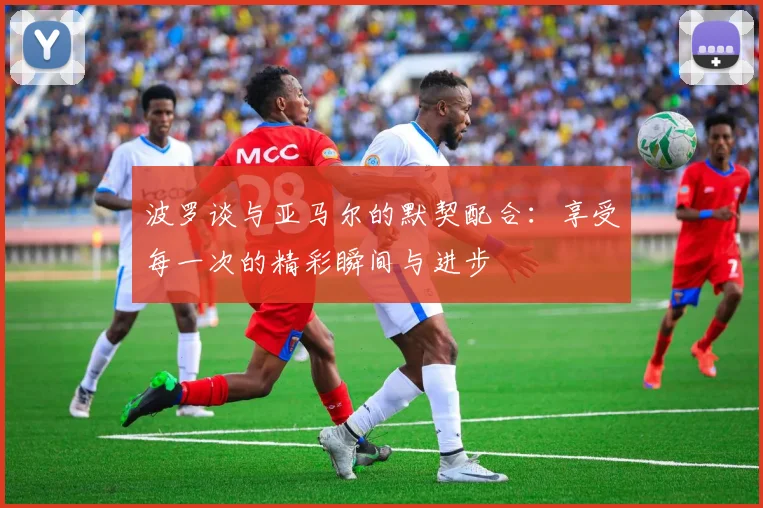 波罗谈与亚马尔的默契配合：享受每一次的精彩瞬间与进步