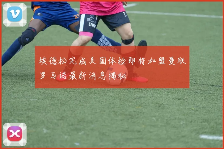 埃德松完成美国体检即将加盟曼联罗马诺最新消息揭秘