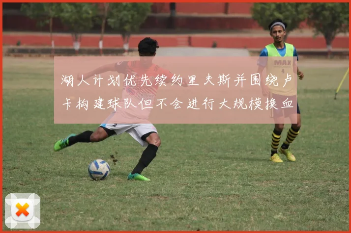 湖人计划优先续约里夫斯并围绕卢卡构建球队但不会进行大规模换血