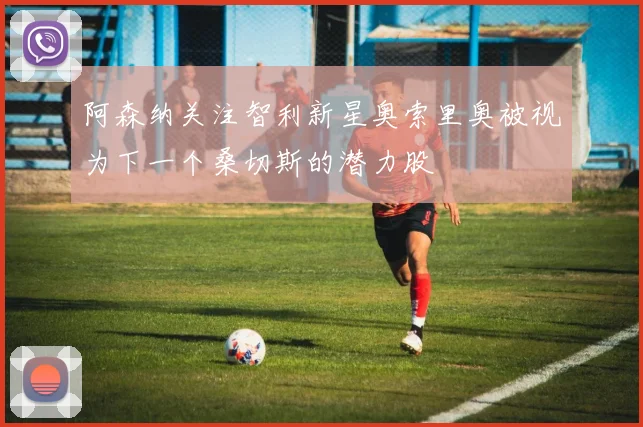 阿森纳关注智利新星奥索里奥被视为下一个桑切斯的潜力股