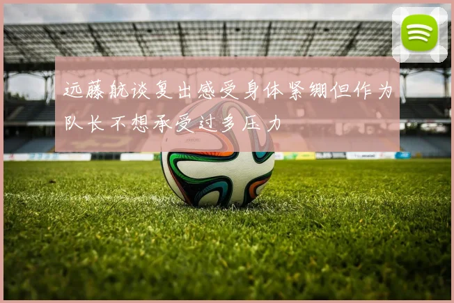 远藤航谈复出感受身体紧绷但作为队长不想承受过多压力