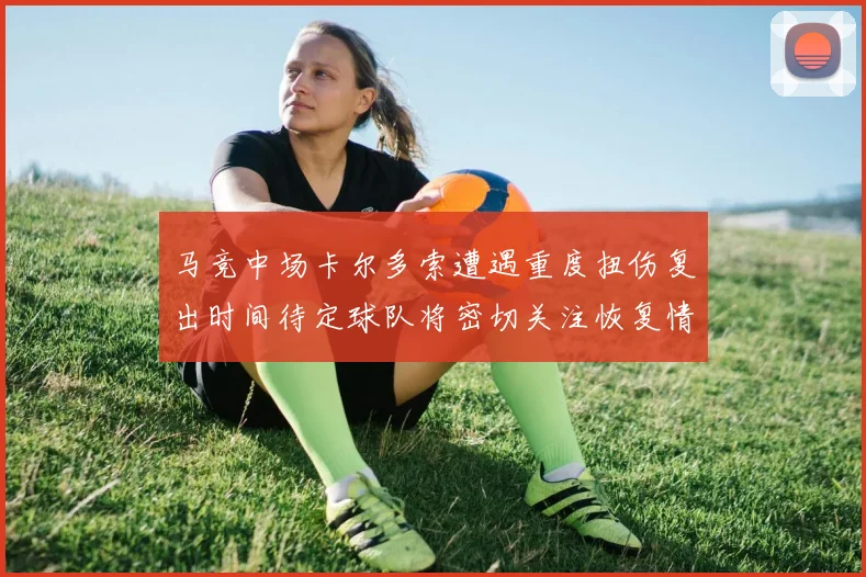 马竞中场卡尔多索遭遇重度扭伤复出时间待定球队将密切关注恢复情况