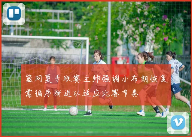 篮网夏季联赛主帅强调小布朗恢复需循序渐进以适应比赛节奏