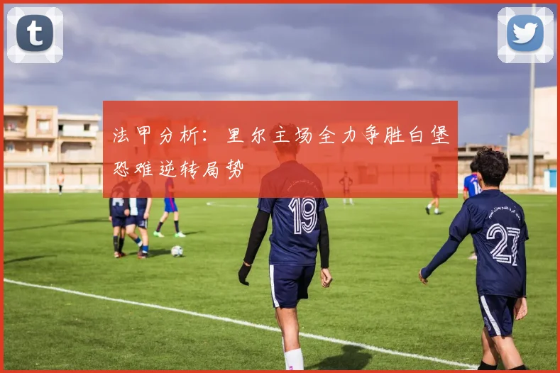 法甲分析：里尔主场全力争胜白堡恐难逆转局势