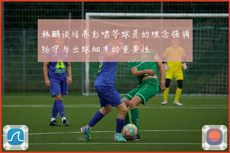韩鹏谈培养彭啸等球员的理念强调防守与出球细节的重要性